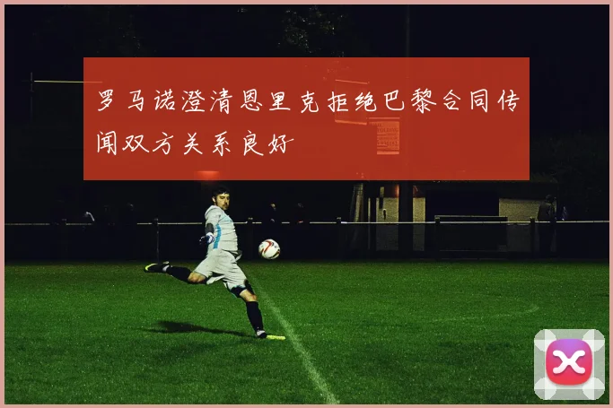 罗马诺澄清恩里克拒绝巴黎合同传闻双方关系良好