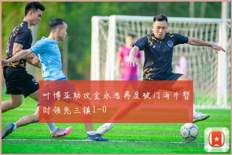 叶博亚助攻金永浩再度破门海牛暂时领先三镇1-0