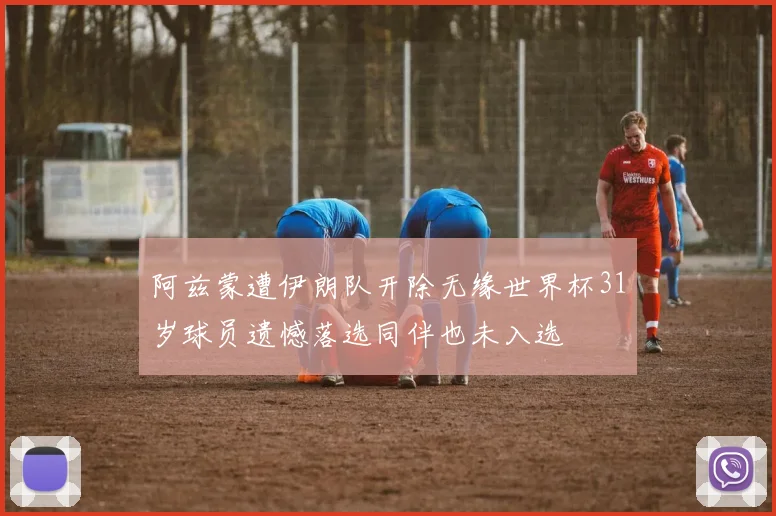 阿兹蒙遭伊朗队开除无缘世界杯31岁球员遗憾落选同伴也未入选