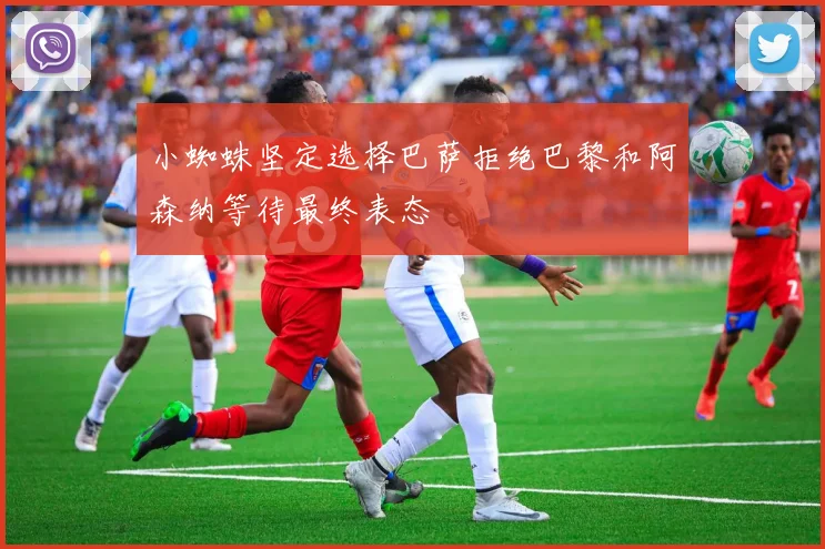 小蜘蛛坚定选择巴萨拒绝巴黎和阿森纳等待最终表态