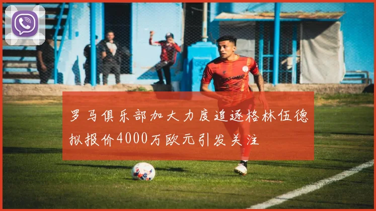 罗马俱乐部加大力度追逐格林伍德拟报价4000万欧元引发关注
