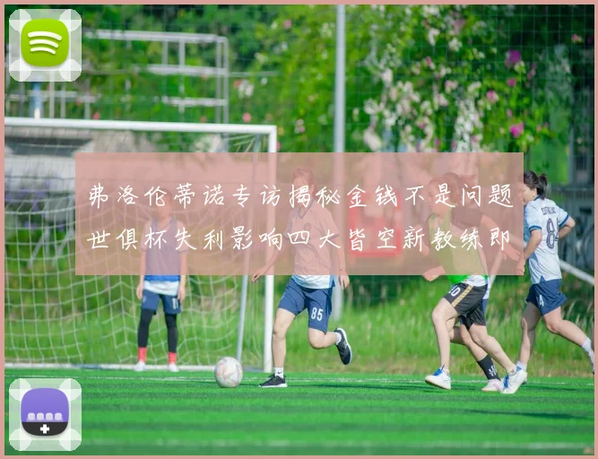 弗洛伦蒂诺专访揭秘金钱不是问题世俱杯失利影响四大皆空新教练即将到来