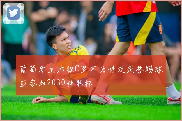 葡萄牙主帅称C罗不为特定荣誉踢球应参加2030世界杯