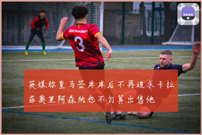 英媒称皇马签库库后不再追求卡拉菲奥里阿森纳也不打算出售他