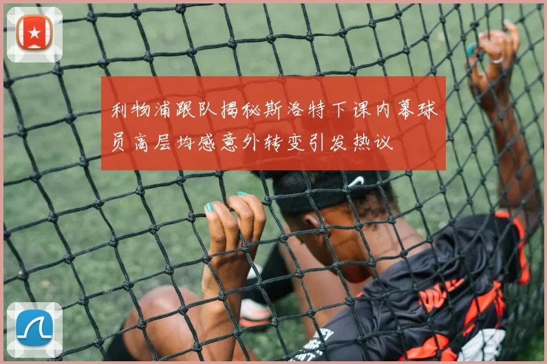 利物浦跟队揭秘斯洛特下课内幕球员高层均感意外转变引发热议