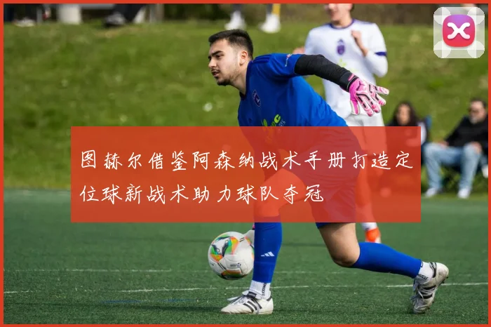图赫尔借鉴阿森纳战术手册打造定位球新战术助力球队夺冠