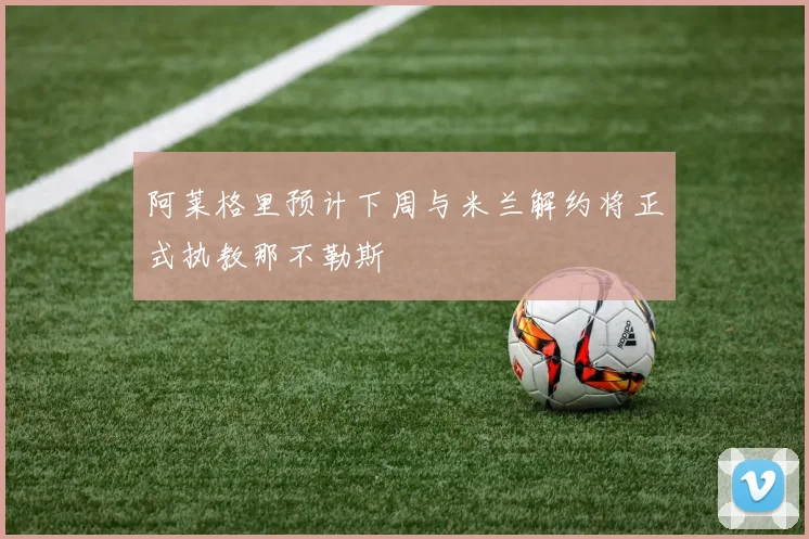 阿莱格里预计下周与米兰解约将正式执教那不勒斯