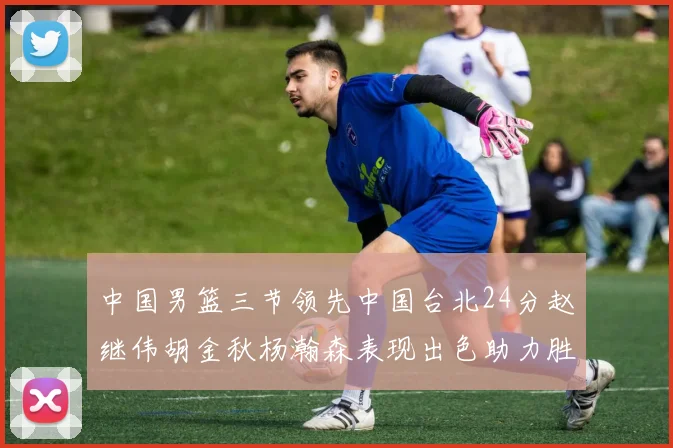 中国男篮三节领先中国台北24分赵继伟胡金秋杨瀚森表现出色助力胜利