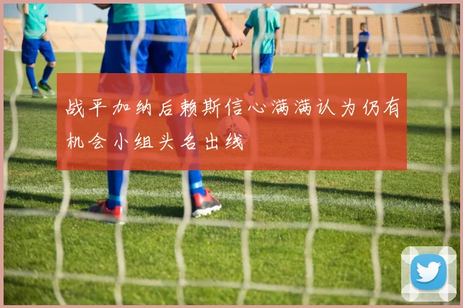 战平加纳后赖斯信心满满认为仍有机会小组头名出线