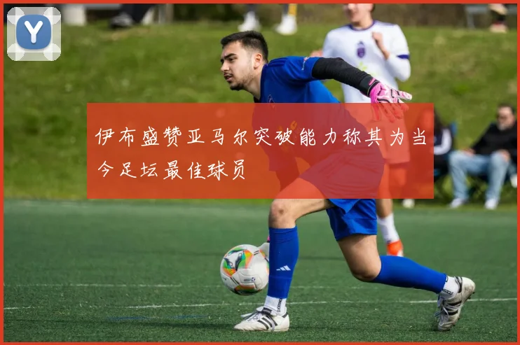 伊布盛赞亚马尔突破能力称其为当今足坛最佳球员