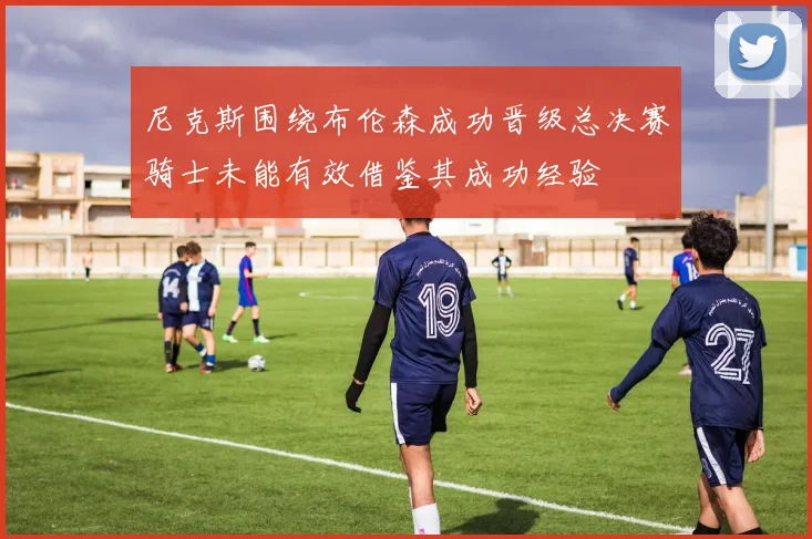尼克斯围绕布伦森成功晋级总决赛骑士未能有效借鉴其成功经验