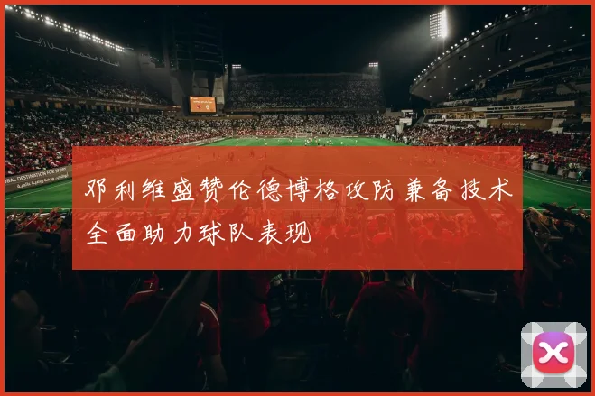 邓利维盛赞伦德博格攻防兼备技术全面助力球队表现