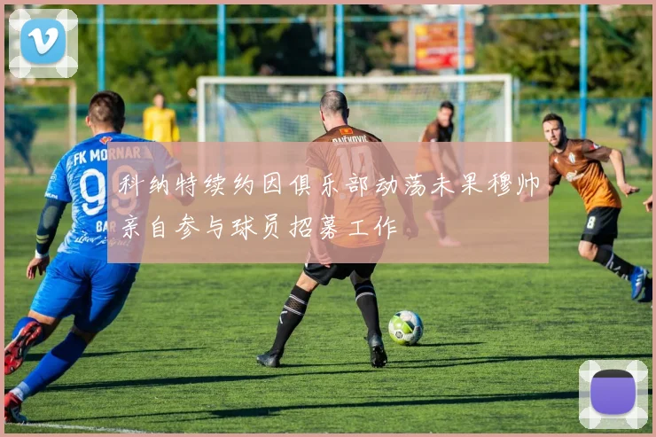 科纳特续约因俱乐部动荡未果穆帅亲自参与球员招募工作