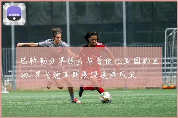 巴特勒分享照片与哥伦比亚国脚互动J罗与迪亚斯展现迷弟风采