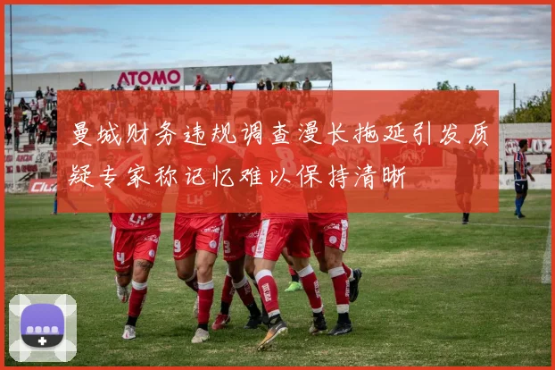 曼城财务违规调查漫长拖延引发质疑专家称记忆难以保持清晰