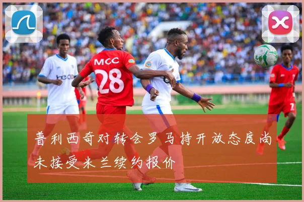 普利西奇对转会罗马持开放态度尚未接受米兰续约报价