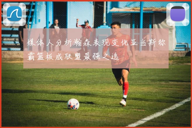 媒体人分析瀚森表现变化亚当斯称霸篮板成联盟最强之选