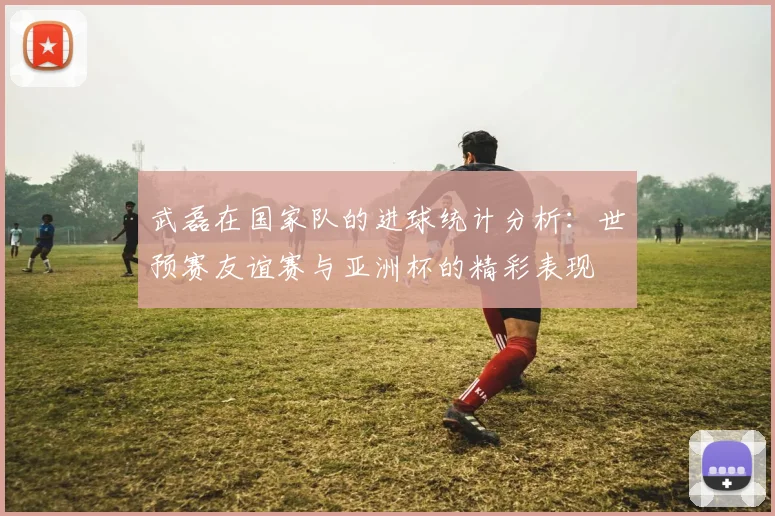 武磊在国家队的进球统计分析：世预赛友谊赛与亚洲杯的精彩表现