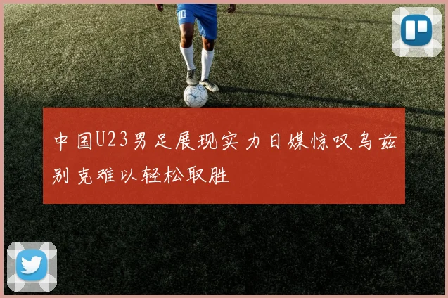 中国U23男足展现实力日媒惊叹乌兹别克难以轻松取胜