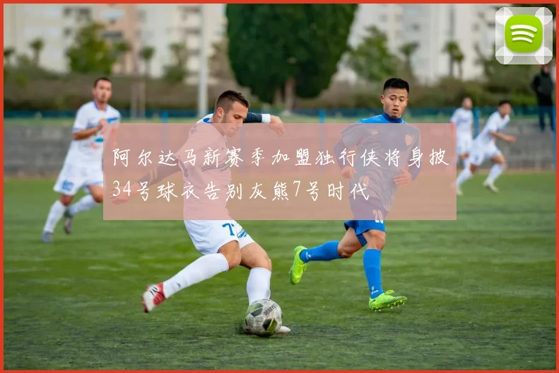 阿尔达马新赛季加盟独行侠将身披34号球衣告别灰熊7号时代