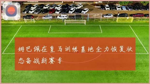 姆巴佩在皇马训练基地全力恢复状态备战新赛季