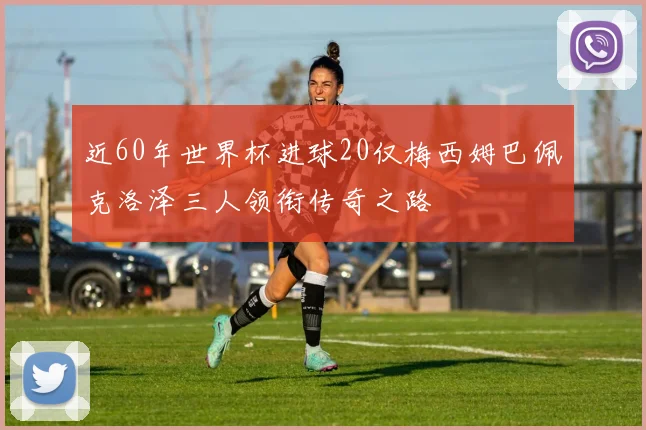 近60年世界杯进球20仅梅西姆巴佩克洛泽三人领衔传奇之路
