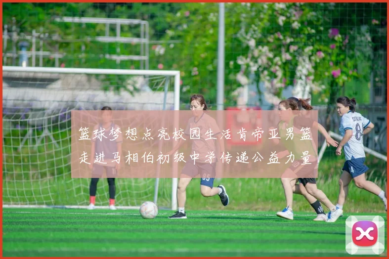 篮球梦想点亮校园生活肯帝亚男篮走进马相伯初级中学传递公益力量