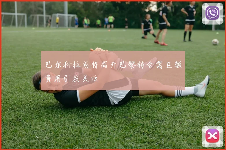 巴尔科拉或将离开巴黎转会需巨额费用引发关注
